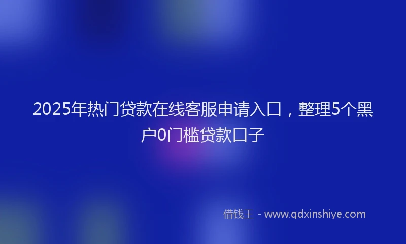 2025年热门贷款在线客服申请入口，整理5个黑户0门槛贷款口子