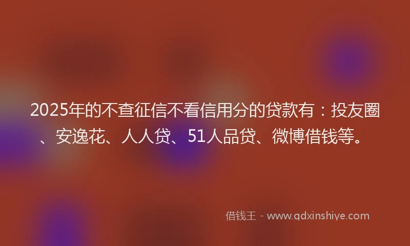 2025年的不查征信不看信用分的贷款有：投友圈、安逸花、人人贷、51人品贷、微博借钱等。
