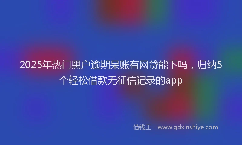 2025年热门黑户逾期呆账有网贷能下吗，归纳5个轻松借款无征信记录的app