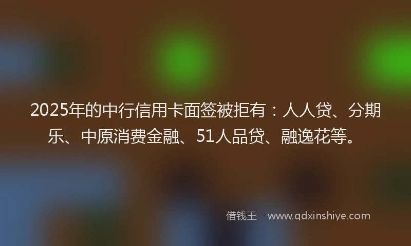 2025年的中行信用卡面签被拒有：人人贷、分期乐、中原消费金融、51人品贷、融逸花等。