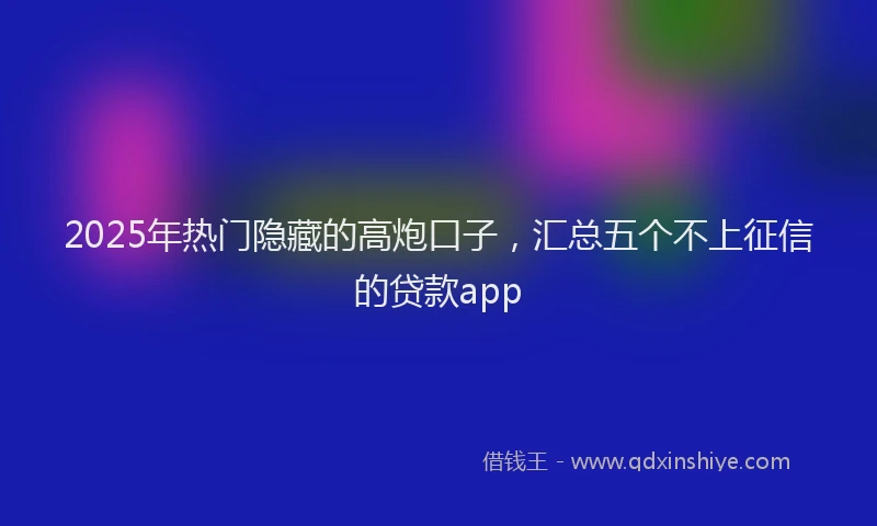 2025年热门隐藏的高炮口子，汇总五个不上征信的贷款app