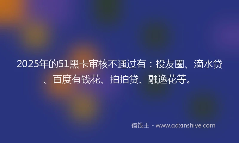 2025年的51黑卡审核不通过有：投友圈、滴水贷、百度有钱花、拍拍贷、融逸花等。