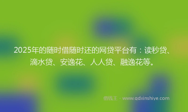 2025年的随时借随时还的网贷平台有：读秒贷、滴水贷、安逸花、人人贷、融逸花等。
