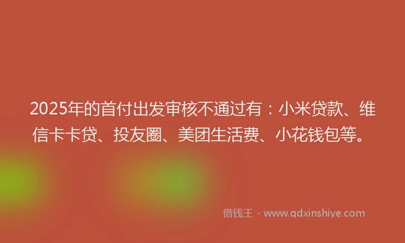 2025年的首付出发审核不通过有：小米贷款、维信卡卡贷、投友圈、美团生活费、小花钱包等。