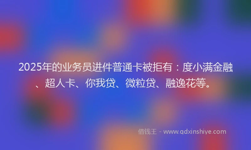 2025年的业务员进件普通卡被拒有：度小满金融、超人卡、你我贷、微粒贷、融逸花等。