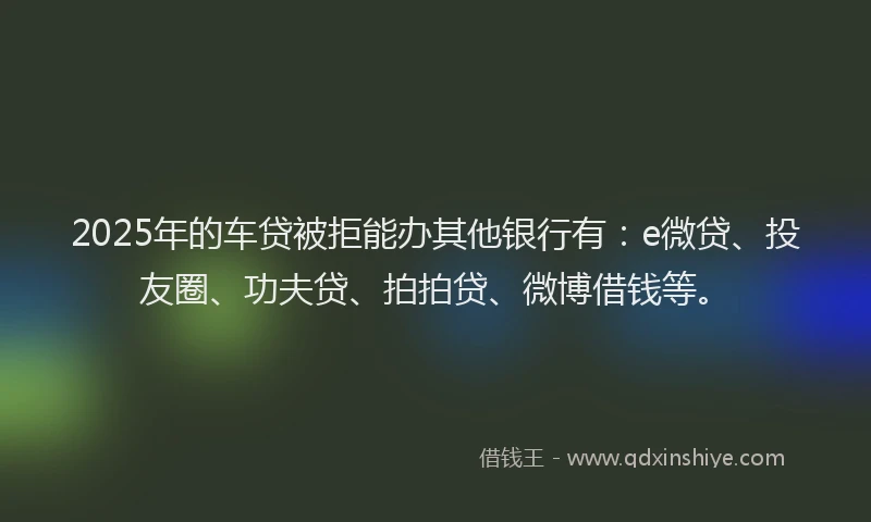 2025年的车贷被拒能办其他银行有：e微贷、投友圈、功夫贷、拍拍贷、微博借钱等。