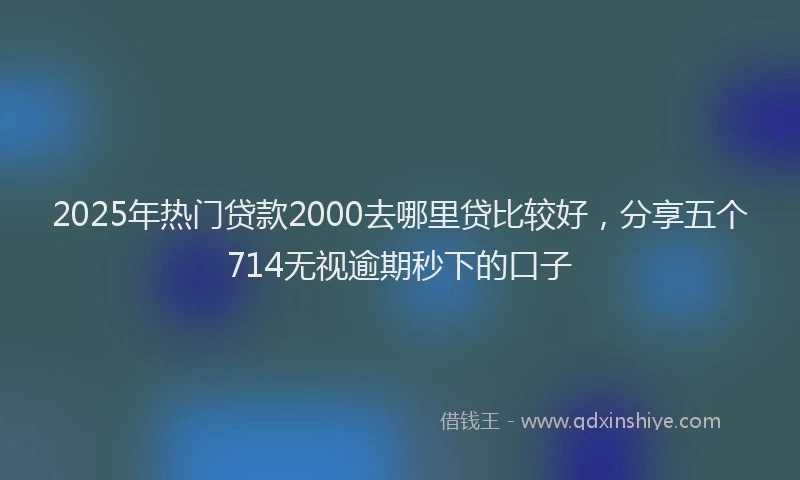 2025年热门贷款2000去哪里贷比较好，分享五个714无视逾期秒下的口子