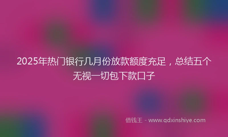 2025年热门银行几月份放款额度充足，总结五个无视一切包下款口子