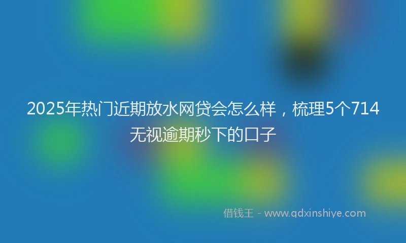 2025年热门近期放水网贷会怎么样，梳理5个714无视逾期秒下的口子