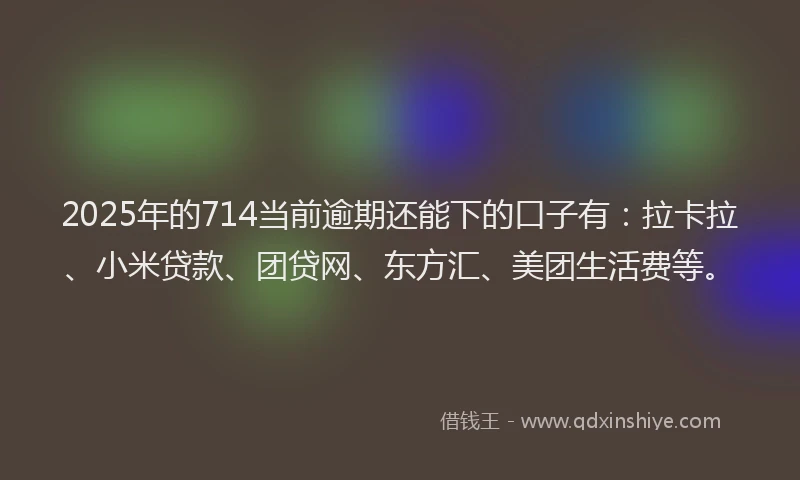 2025年的714当前逾期还能下的口子有：拉卡拉、小米贷款、团贷网、东方汇、美团生活费等。