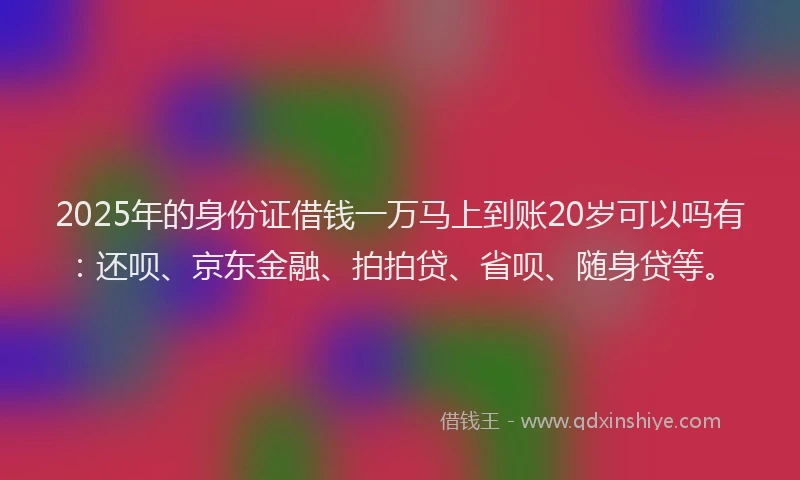 2025年的身份证借钱一万马上到账20岁可以吗有：还呗、京东金融、拍拍贷、省呗、随身贷等。