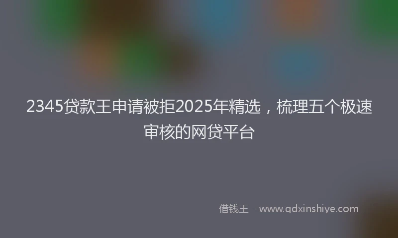 2345贷款王申请被拒2025年精选，梳理五个极速审核的网贷平台