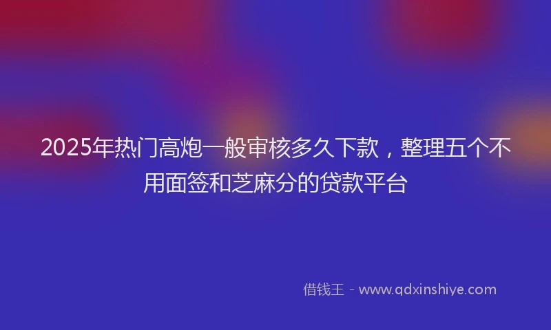2025年热门高炮一般审核多久下款，整理五个不用面签和芝麻分的贷款平台