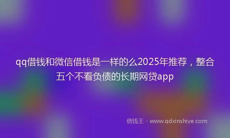 qq借钱和微信借钱是一样的么2025年推荐，整合五个不看负债的长期网贷app