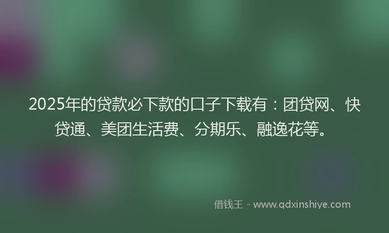 2025年的贷款必下款的口子下载有：团贷网、快贷通、美团生活费、分期乐、融逸花等。