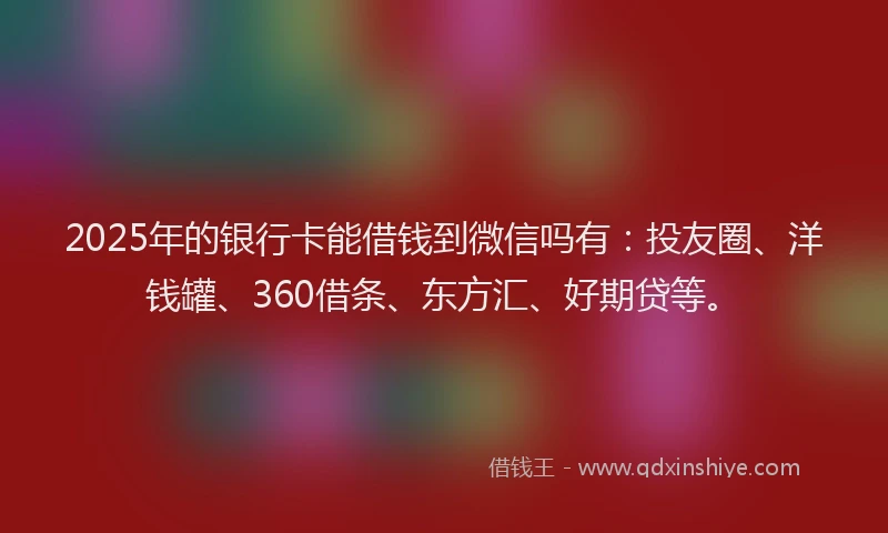 2025年的银行卡能借钱到微信吗有：投友圈、洋钱罐、360借条、东方汇、好期贷等。