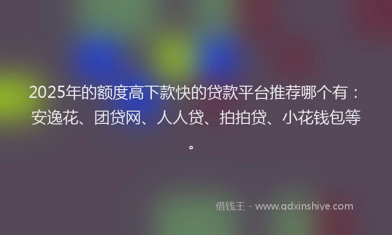 2025年的额度高下款快的贷款平台推荐哪个有：安逸花、团贷网、人人贷、拍拍贷、小花钱包等。