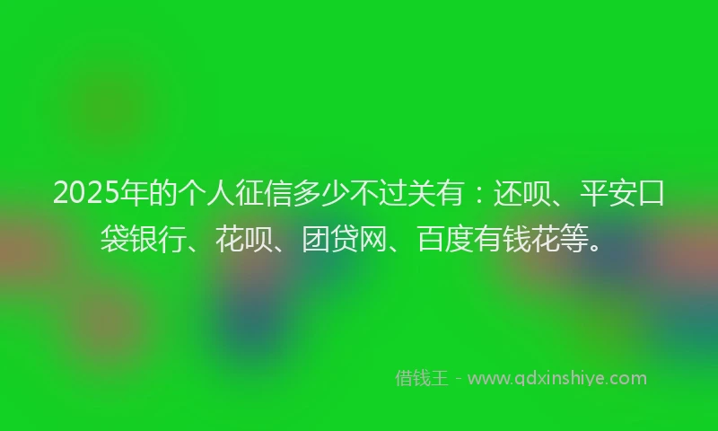 2025年的个人征信多少不过关有：还呗、平安口袋银行、花呗、团贷网、百度有钱花等。