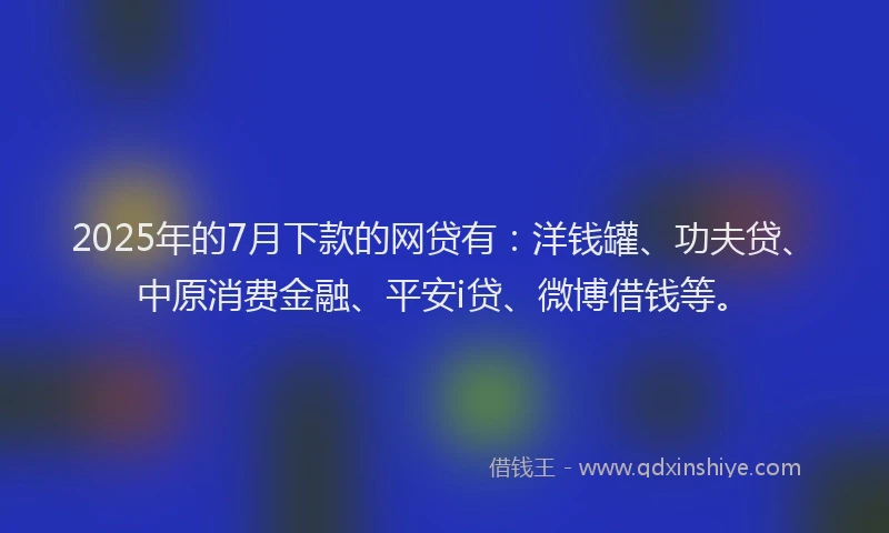 2025年的7月下款的网贷有：洋钱罐、功夫贷、中原消费金融、平安i贷、微博借钱等。