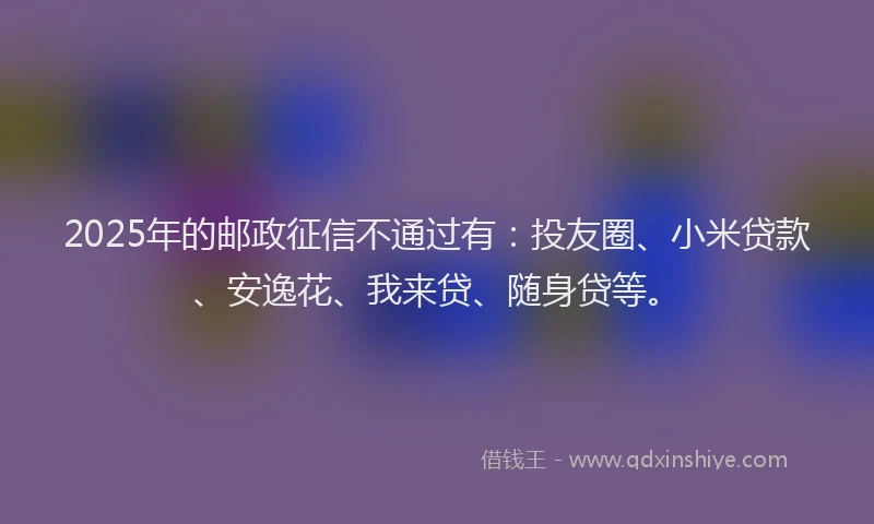 2025年的邮政征信不通过有：投友圈、小米贷款、安逸花、我来贷、随身贷等。