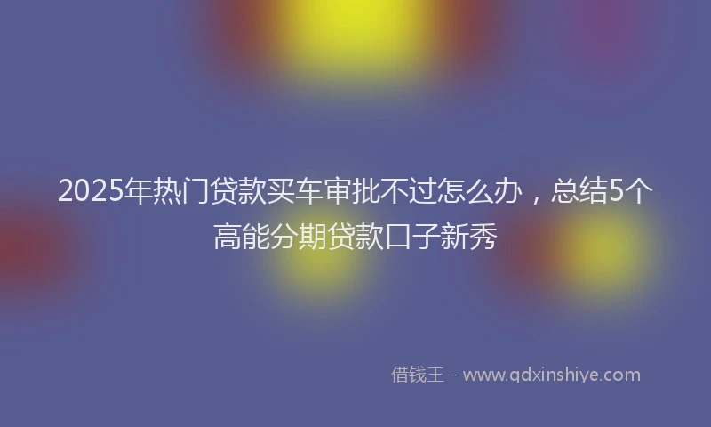 2025年热门贷款买车审批不过怎么办，总结5个高能分期贷款口子新秀