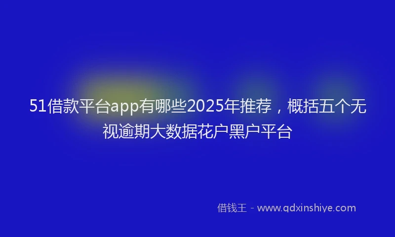 51借款平台app有哪些2025年推荐，概括五个无视逾期大数据花户黑户平台