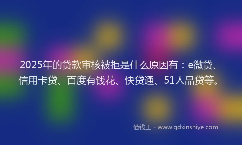 2025年的贷款审核被拒是什么原因有：e微贷、信用卡贷、百度有钱花、快贷通、51人品贷等。