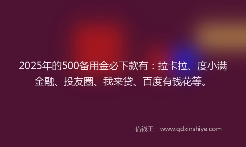 2025年的500备用金必下款有：拉卡拉、度小满金融、投友圈、我来贷、百度有钱花等。