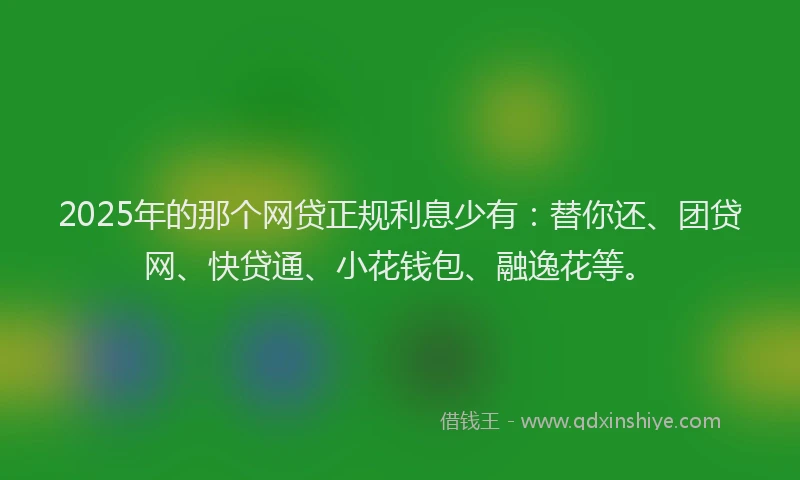 2025年的那个网贷正规利息少有：替你还、团贷网、快贷通、小花钱包、融逸花等。
