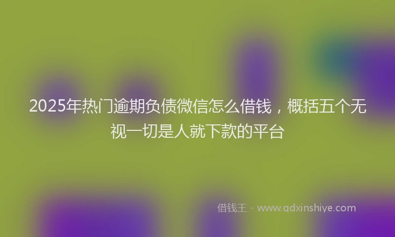 2025年热门逾期负债微信怎么借钱，概括五个无视一切是人就下款的平台