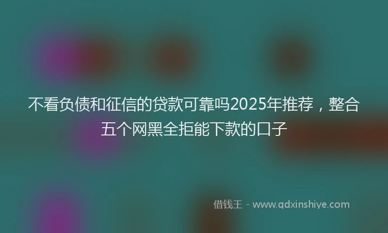 不看负债和征信的贷款可靠吗2025年推荐，整合五个网黑全拒能下款的口子