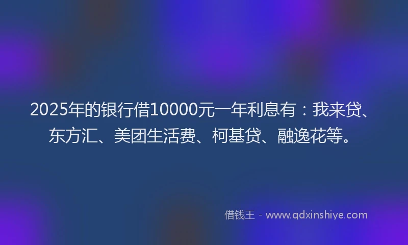 2025年的银行借10000元一年利息有：我来贷、东方汇、美团生活费、柯基贷、融逸花等。