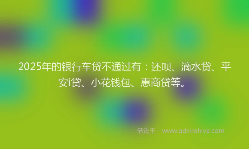 2025年的银行车贷不通过有：还呗、滴水贷、平安i贷、小花钱包、惠商贷等。