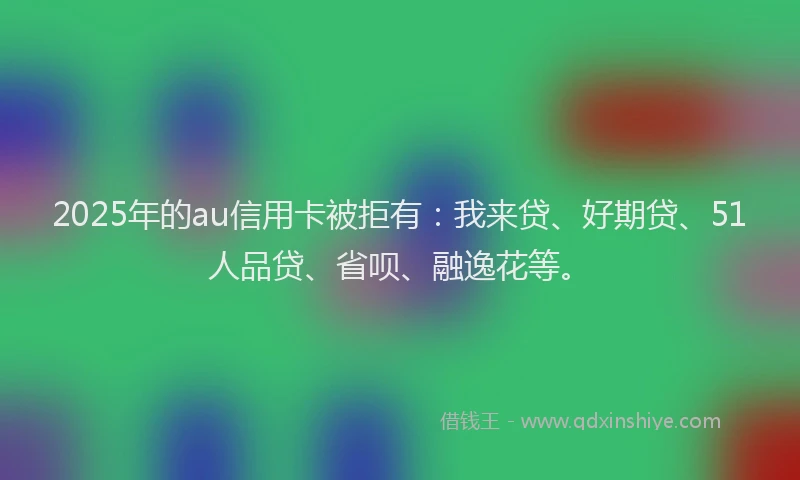 2025年的au信用卡被拒有：我来贷、好期贷、51人品贷、省呗、融逸花等。