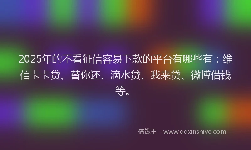 2025年的不看征信容易下款的平台有哪些有：维信卡卡贷、替你还、滴水贷、我来贷、微博借钱等。