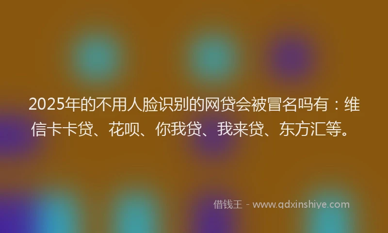 2025年的不用人脸识别的网贷会被冒名吗有：维信卡卡贷、花呗、你我贷、我来贷、东方汇等。
