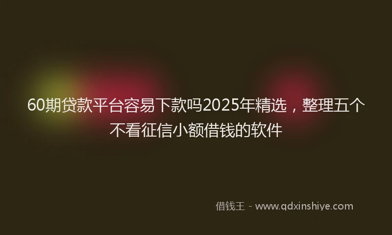 60期贷款平台容易下款吗2025年精选，整理五个不看征信小额借钱的软件