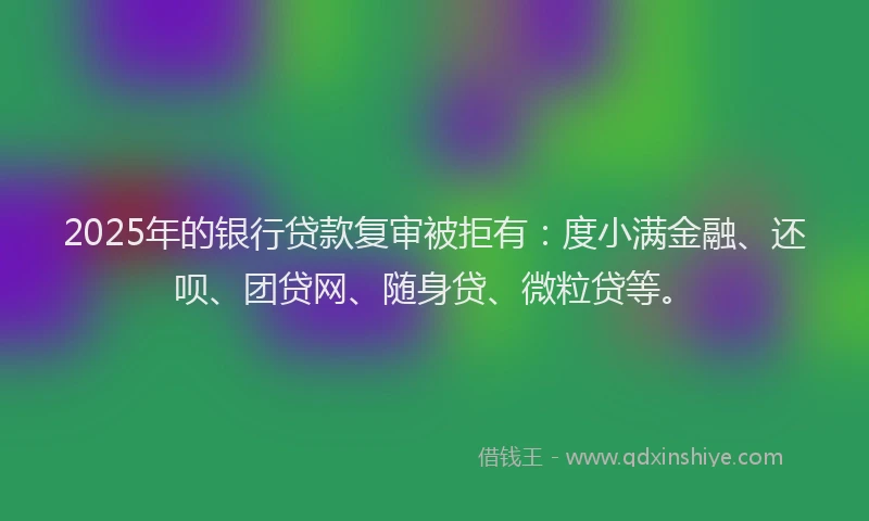 2025年的银行贷款复审被拒有：度小满金融、还呗、团贷网、随身贷、微粒贷等。
