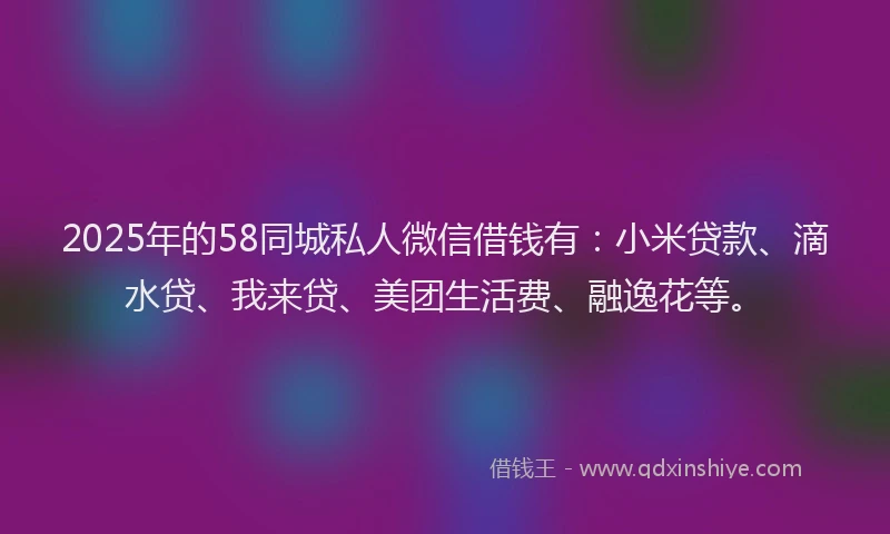 2025年的58同城私人微信借钱有：小米贷款、滴水贷、我来贷、美团生活费、融逸花等。