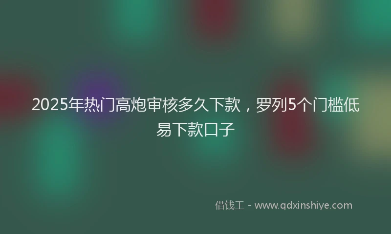 2025年热门高炮审核多久下款，罗列5个门槛低易下款口子