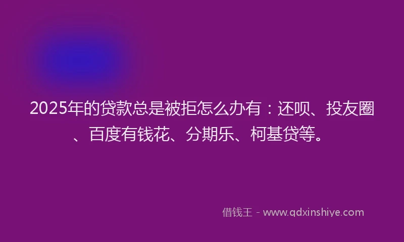 2025年的贷款总是被拒怎么办有：还呗、投友圈、百度有钱花、分期乐、柯基贷等。