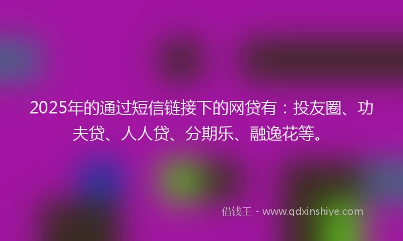2025年的通过短信链接下的网贷有：投友圈、功夫贷、人人贷、分期乐、融逸花等。