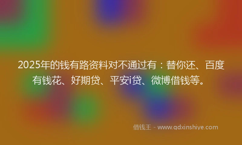 2025年的钱有路资料对不通过有：替你还、百度有钱花、好期贷、平安i贷、微博借钱等。
