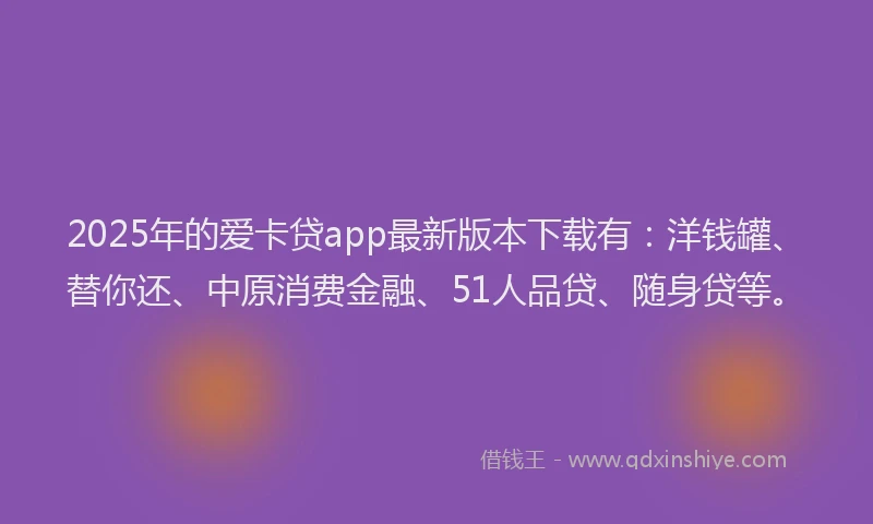 2025年的爱卡贷app最新版本下载有：洋钱罐、替你还、中原消费金融、51人品贷、随身贷等。