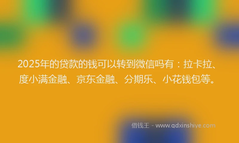 2025年的贷款的钱可以转到微信吗有：拉卡拉、度小满金融、京东金融、分期乐、小花钱包等。