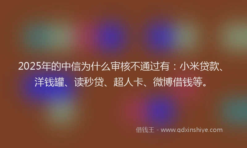 2025年的中信为什么审核不通过有：小米贷款、洋钱罐、读秒贷、超人卡、微博借钱等。