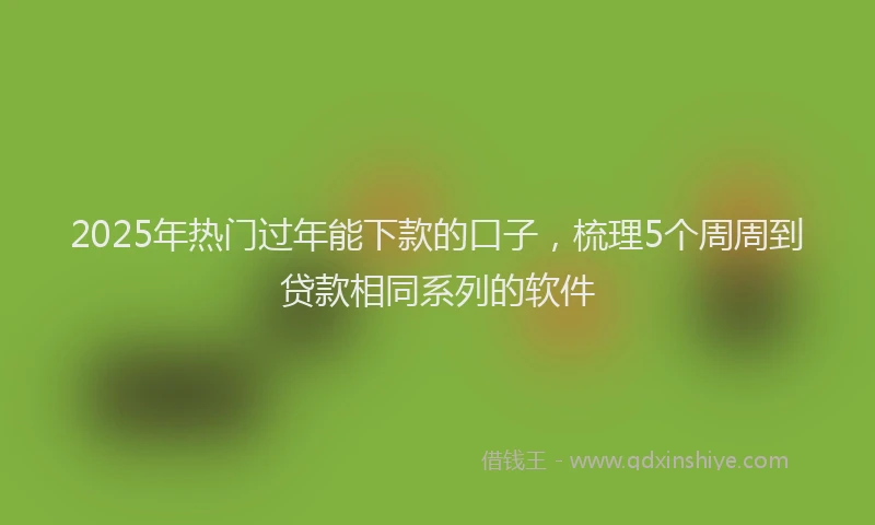 2025年热门过年能下款的口子，梳理5个周周到贷款相同系列的软件