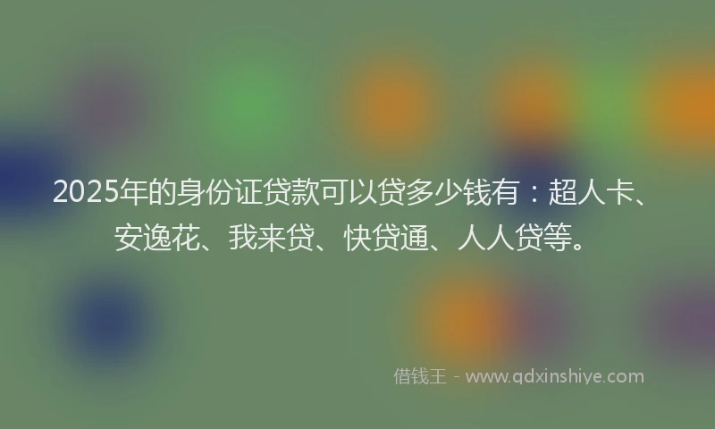 2025年的身份证贷款可以贷多少钱有：超人卡、安逸花、我来贷、快贷通、人人贷等。
