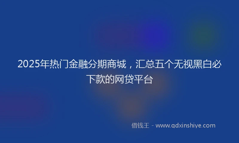 2025年热门金融分期商城，汇总五个无视黑白必下款的网贷平台