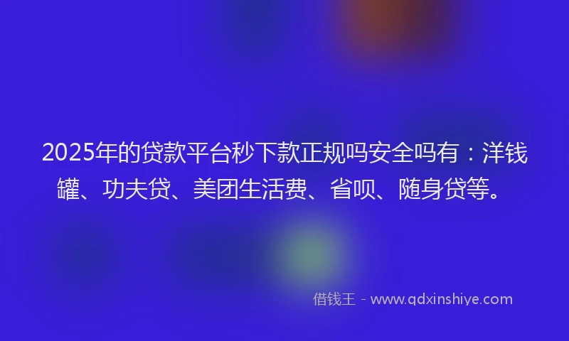 2025年的贷款平台秒下款正规吗安全吗有：洋钱罐、功夫贷、美团生活费、省呗、随身贷等。
